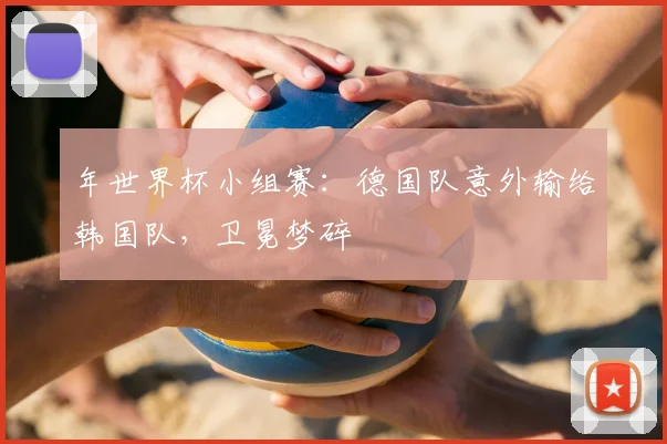 年世界杯小组赛:德国队意外输给韩国队,卫冕梦碎