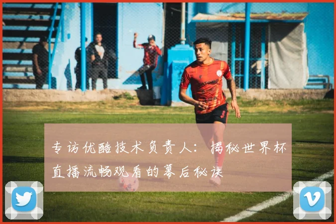 专访优酷技术负责人:揭秘世界杯直播流畅观看的幕后秘诀