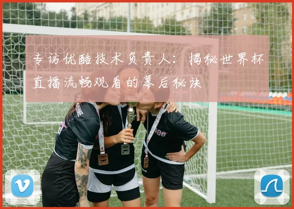 专访优酷技术负责人:揭秘世界杯直播流畅观看的幕后秘诀