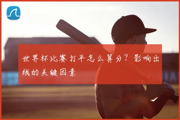 世界杯比赛打平怎么算分?影响出线的关键因素