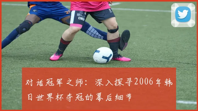 对话冠军之师:深入探寻2006年韩日世界杯夺冠的幕后细节