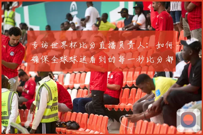 专访世界杯比分直播负责人:如何确保全球球迷看到的每一秒比分都准确无误?