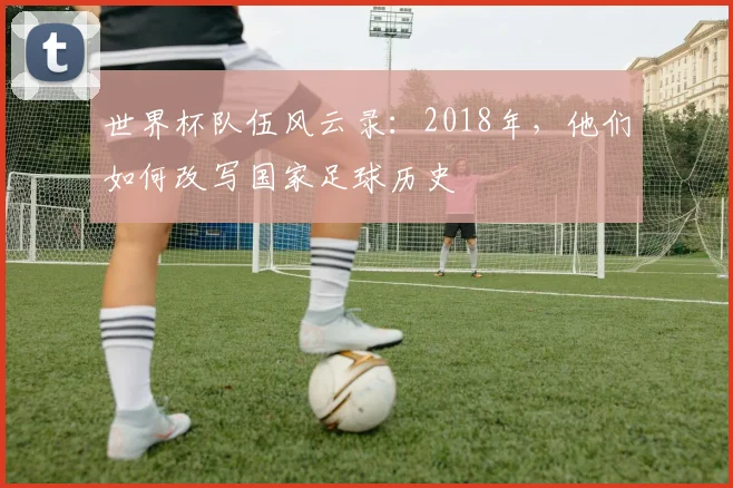 世界杯队伍风云录:2018年,他们如何改写国家足球历史