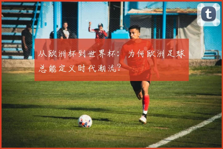从欧洲杯到世界杯:为何欧洲足球总能定义时代潮流?