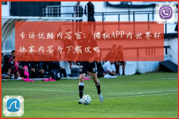 专访优酷内容官:揭秘APP内世界杯独家内容与下载攻略