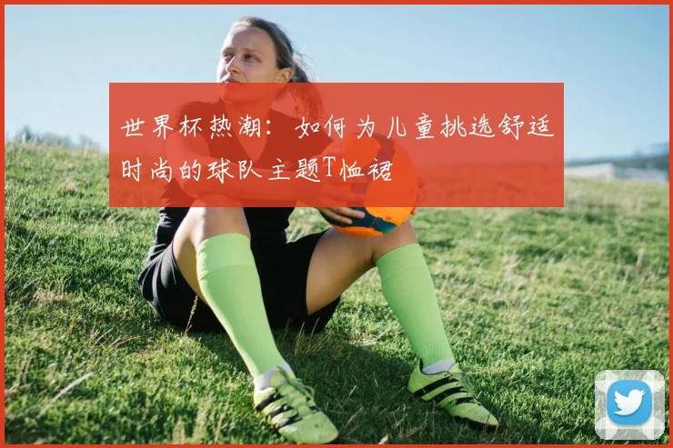 世界杯热潮：如何为儿童挑选舒适时尚的球队主题T恤裙