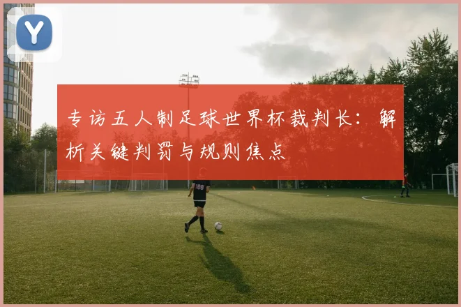 专访五人制足球世界杯裁判长:解析关键判罚与规则焦点