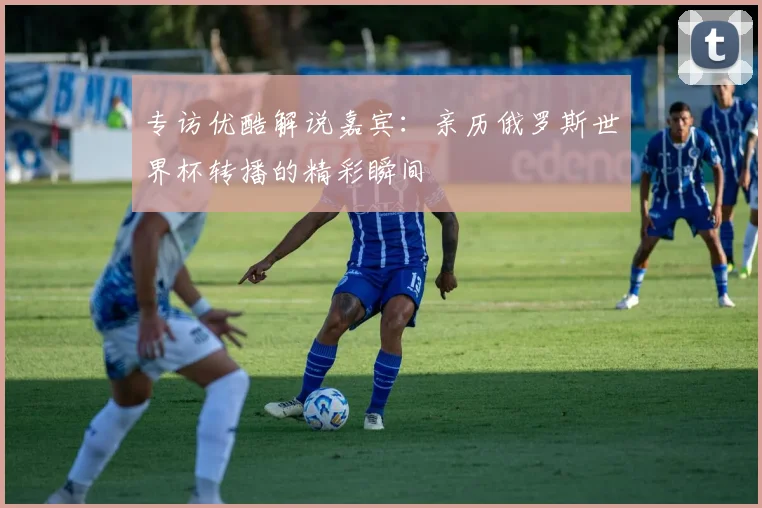 专访优酷解说嘉宾:亲历俄罗斯世界杯转播的精彩瞬间