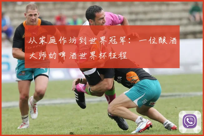 从家庭作坊到世界冠军:一位酿酒大师的啤酒世界杯征程