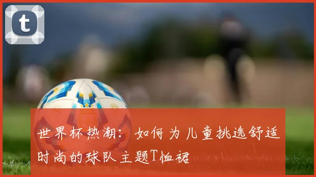 世界杯热潮：如何为儿童挑选舒适时尚的球队主题T恤裙