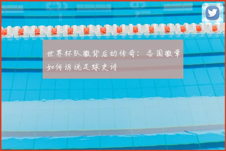 世界杯队徽背后的传奇:各国徽章如何诉说足球史诗