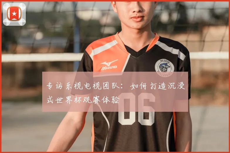 专访乐视电视团队:如何打造沉浸式世界杯观赛体验