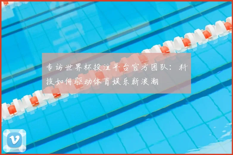 专访世界杯投注平台官方团队:科技如何驱动体育娱乐新浪潮