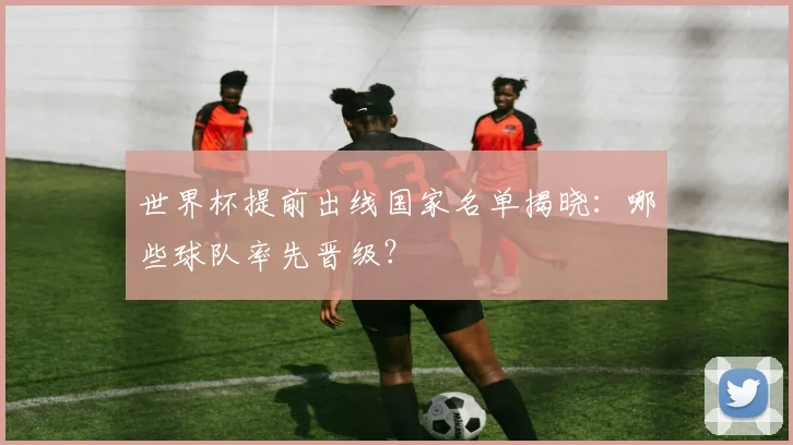 世界杯提前出线国家名单揭晓：哪些球队率先晋级？