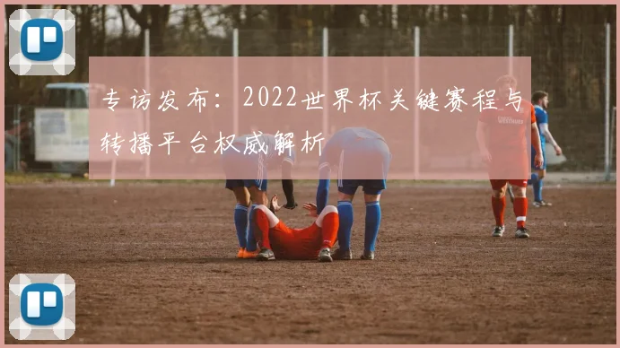 专访发布:2022世界杯关键赛程与转播平台权威解析