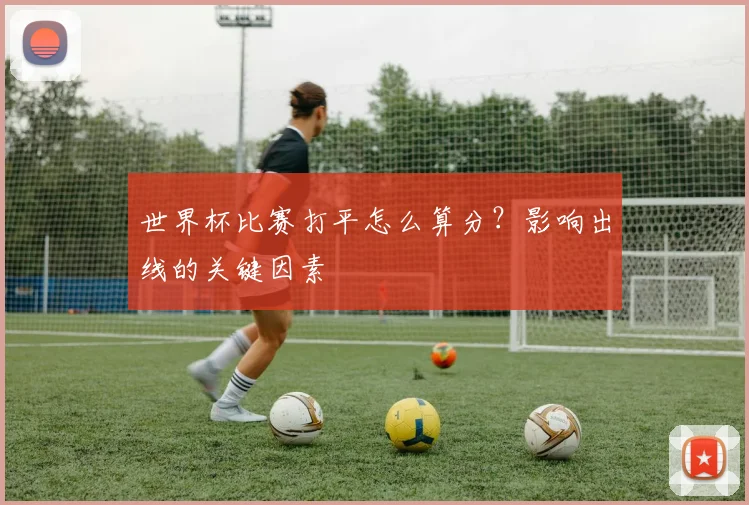 世界杯比赛打平怎么算分?影响出线的关键因素
