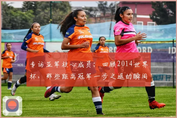 专访亚军核心成员:回顾2014世界杯,那些距离冠军一步之遥的瞬间