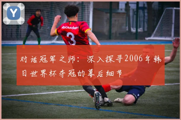 对话冠军之师:深入探寻2006年韩日世界杯夺冠的幕后细节