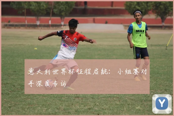 意大利世界杯征程启航:小组赛对手深度专访