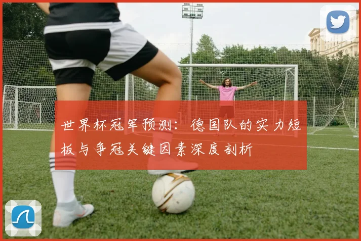 世界杯冠军预测:德国队的实力短板与争冠关键因素深度剖析