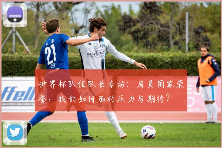 世界杯队伍队长专访：肩负国家荣誉，我们如何面对压力与期待？