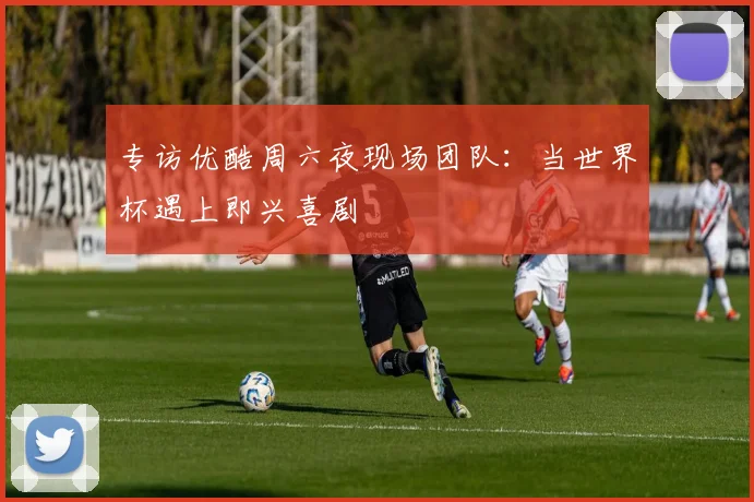 专访优酷周六夜现场团队:当世界杯遇上即兴喜剧