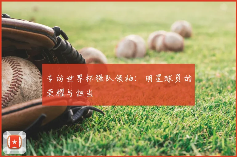 专访世界杯强队领袖:明星球员的荣耀与担当