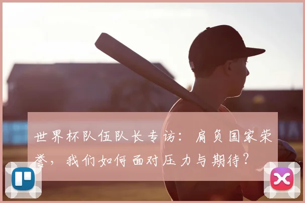 世界杯队伍队长专访:肩负国家荣誉,我们如何面对压力与期待?