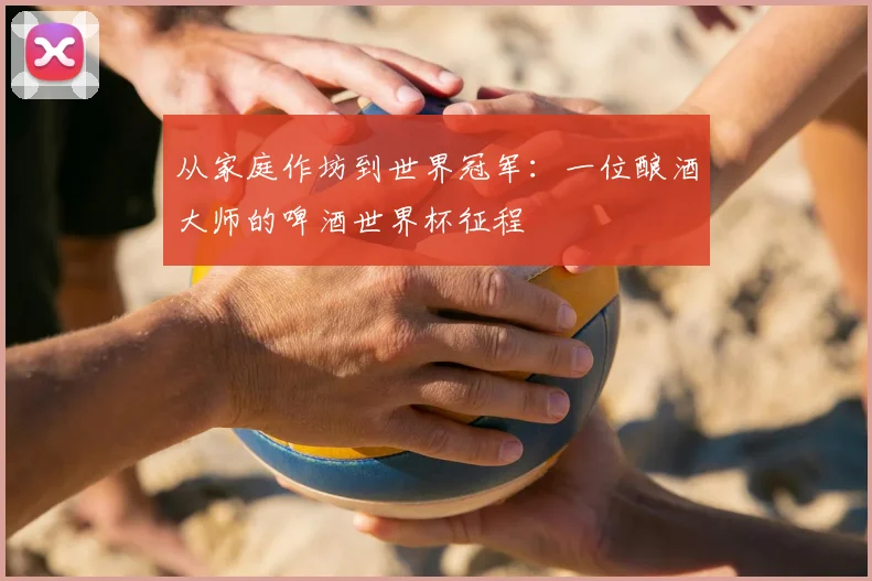 从家庭作坊到世界冠军:一位酿酒大师的啤酒世界杯征程