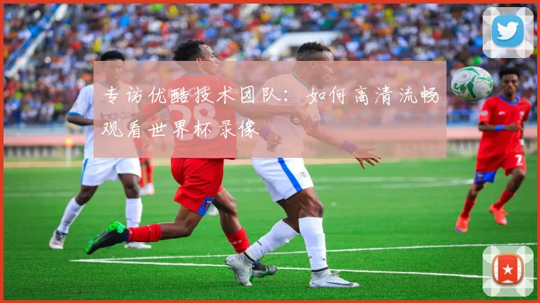 专访优酷技术团队:如何高清流畅观看世界杯录像
