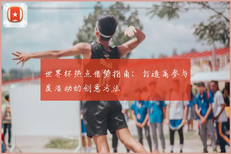 世界杯热点借势指南:打造高参与度活动的创意方法