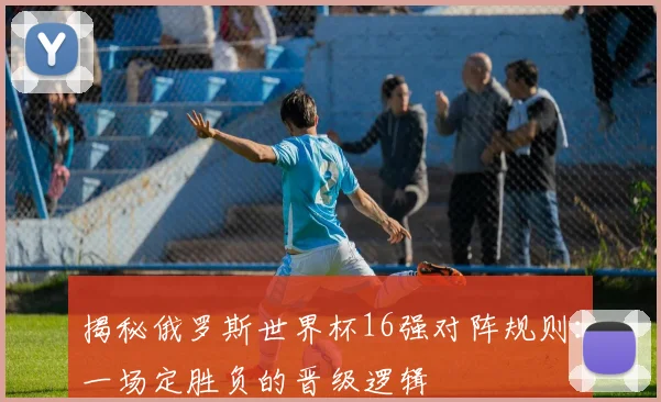 揭秘俄罗斯世界杯16强对阵规则：一场定胜负的晋级逻辑