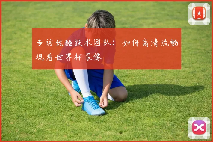 专访优酷技术团队:如何高清流畅观看世界杯录像