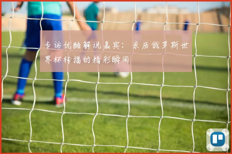 专访优酷解说嘉宾:亲历俄罗斯世界杯转播的精彩瞬间