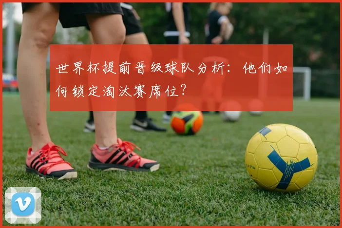 世界杯提前晋级球队分析:他们如何锁定淘汰赛席位?