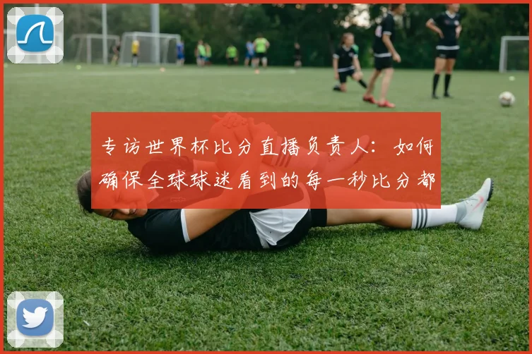 专访世界杯比分直播负责人:如何确保全球球迷看到的每一秒比分都准确无误?