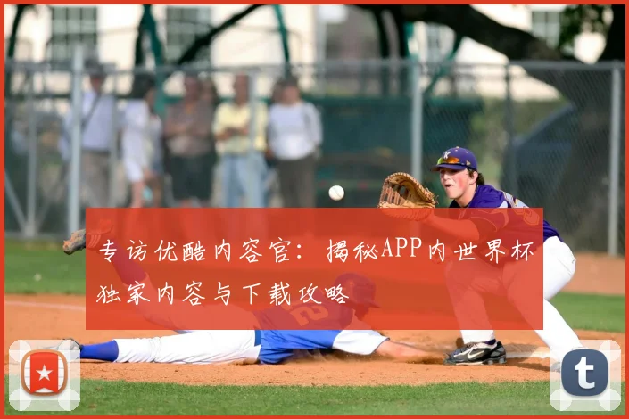专访优酷内容官:揭秘APP内世界杯独家内容与下载攻略