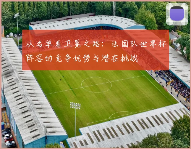 从名单看卫冕之路:法国队世界杯阵容的竞争优势与潜在挑战