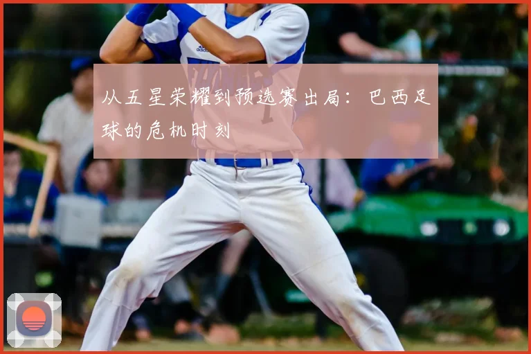 从五星荣耀到预选赛出局:巴西足球的危机时刻