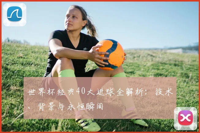 世界杯经典40大进球全解析:技术、背景与永恒瞬间