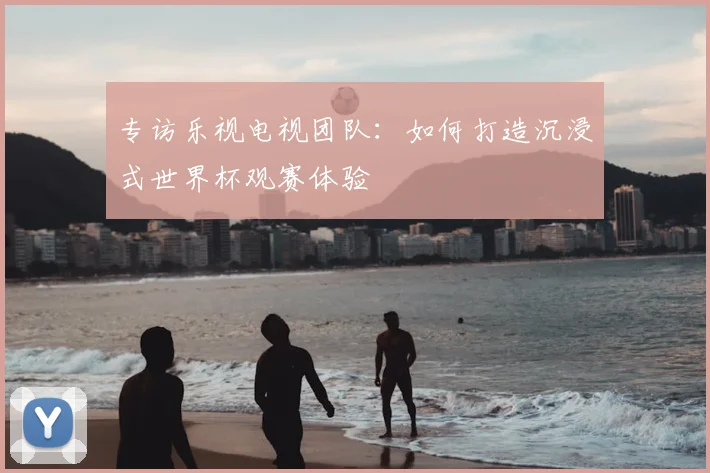 专访乐视电视团队:如何打造沉浸式世界杯观赛体验