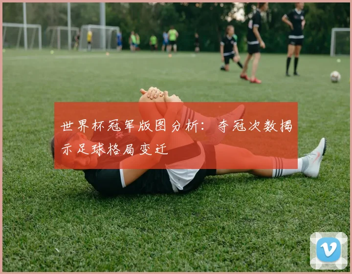 世界杯冠军版图分析：夺冠次数揭示足球格局变迁