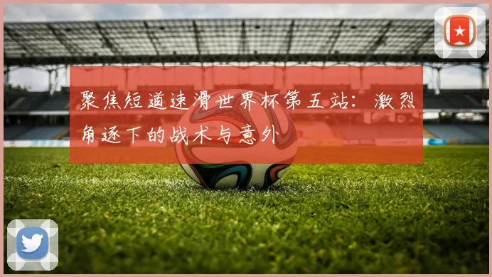 聚焦短道速滑世界杯第五站：激烈角逐下的战术与意外